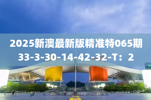 2025新(xin)澳(ao)最新(xin)版(ban)精準(zhun)特065期33-3-30-14-42-32-T：2