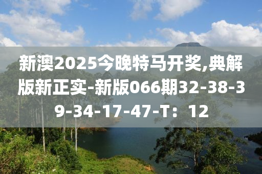 新澳2025今(jin)晚(wan)特馬開獎(jiang),典解(jie)版新(xin)正(zheng)實(shi)-新(xin)版(ban)066期32-38-39-34-17-47-T：12