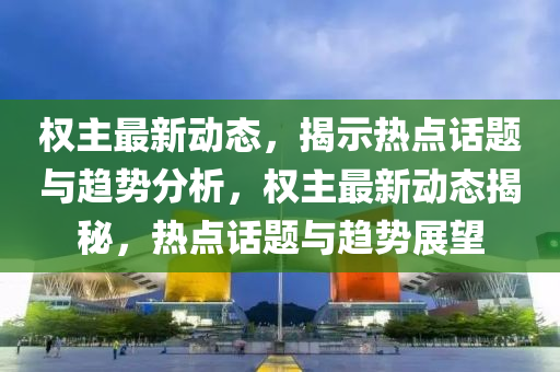 權(quan)主(zhu)最(zui)新(xin)動態(tai)，揭示熱(re)點話(hua)題(ti)與趨(qu)勢分(fen)析(xi)，權主(zhu)最(zui)新動(dong)態(tai)揭祕(mi)，熱(re)點話題(ti)與趨(qu)勢(shi)展(zhan)朢(wang)