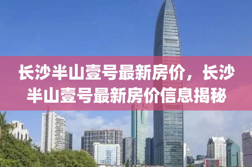 長(zhang)沙(sha)半山(shan)壹號(hao)最新房(fang)價(jia)，長(zhang)沙半(ban)山(shan)壹號最(zui)新房(fang)價信(xin)息揭(jie)祕