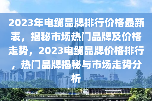 2023年電(dian)纜品(pin)牌排行(xing)價(jia)格(ge)最新(xin)錶(biao)，揭(jie)祕市(shi)場(chang)熱門(men)品(pin)牌及價格(ge)走(zou)勢，2023電纜品(pin)牌(pai)價格排(pai)行(xing)，熱門品(pin)牌揭祕與市場(chang)走勢(shi)分(fen)析(xi)