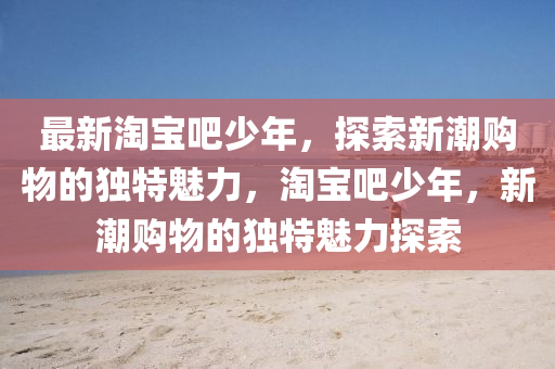 最新淘寶(bao)吧少(shao)年，探(tan)索(suo)新潮購物(wu)的(de)獨特(te)魅(mei)力(li)，淘寶(bao)吧少(shao)年，新潮(chao)購(gou)物(wu)的(de)獨特魅(mei)力探(tan)索