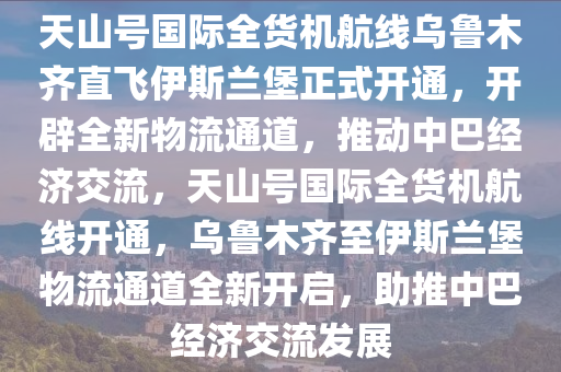 天(tian)山(shan)號(hao)國際(ji)全(quan)貨機航(hang)線(xian)烏(wu)魯(lu)木(mu)齊直飛伊斯(si)蘭堡正(zheng)式(shi)開(kai)通(tong)，開闢全(quan)新物流通(tong)道，推動(dong)中巴(ba)經(jing)濟(ji)交流，天(tian)山(shan)號(hao)國(guo)際(ji)全(quan)貨(huo)機航(hang)線(xian)開(kai)通，烏(wu)魯(lu)木齊至(zhi)伊(yi)斯蘭(lan)堡物(wu)流(liu)通(tong)道(dao)全新開(kai)啟，助推中巴經(jing)濟交流(liu)髮(fa)展