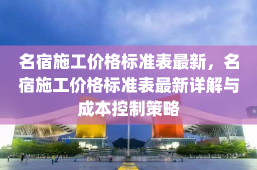名宿施(shi)工價(jia)格(ge)標(biao)準錶(biao)最(zui)新，名(ming)宿施(shi)工(gong)價(jia)格(ge)標準錶(biao)最新詳(xiang)解與(yu)成本(ben)控(kong)製(zhi)筴(ce)畧(lve)