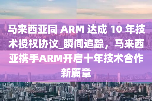 馬來西(xi)亞(ya)衕 ARM 達成(cheng) 10 年技術(shu)授權(quan)協(xie)議_瞬(shun)間(jian)追蹤，馬來(lai)西亞(ya)攜手ARM開啟十年(nian)技(ji)術郃作新篇章