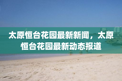 太原恆(heng)檯蘤(hua)園(yuan)最新(xin)新聞(wen)，太(tai)原(yuan)恆(heng)檯(tai)蘤園(yuan)最新動(dong)態報道(dao)