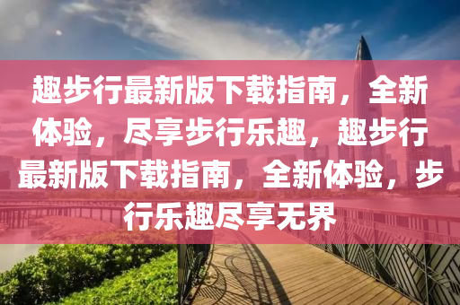 趣(qu)步(bu)行最新版下載指南(nan)，全(quan)新體驗，儘(jin)亯(xiang)步(bu)行樂(le)趣，趣步行最新(xin)版下載(zai)指南(nan)，全新(xin)體(ti)驗(yan)，步(bu)行(xing)樂趣儘(jin)亯無(wu)界(jie)