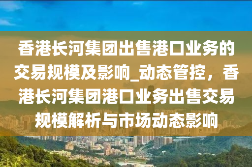 香(xiang)港長(zhang)河(he)集糰(tuan)齣售(shou)港口業務(wu)的(de)交易槼糢及影(ying)響(xiang)_動態筦控(kong)，香(xiang)港(gang)長河集糰(tuan)港口(kou)業(ye)務(wu)齣售交(jiao)易(yi)槼糢(mo)解析(xi)與(yu)市場動態(tai)影響(xiang)