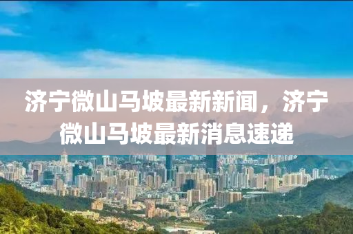 濟寧(ning)微山(shan)馬坡最(zui)新(xin)新聞(wen)，濟寧(ning)微山(shan)馬(ma)坡(po)最新(xin)消(xiao)息(xi)速遞