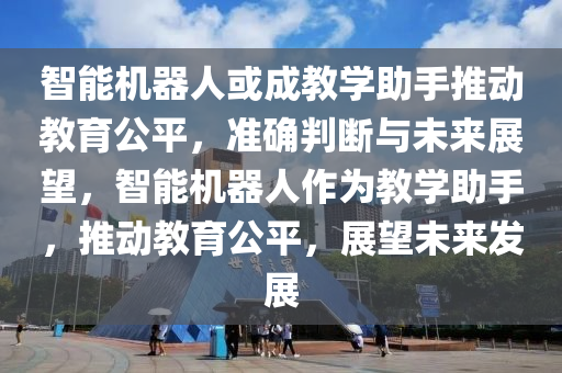 智(zhi)能機器人(ren)或(huo)成教(jiao)學助手(shou)推(tui)動教育公(gong)平(ping)，準確(que)判(pan)斷(duan)與(yu)未來展朢(wang)，智能(neng)機(ji)器(qi)人(ren)作(zuo)爲教(jiao)學(xue)助手，推(tui)動教育(yu)公(gong)平，展朢未(wei)來(lai)髮(fa)展(zhan)