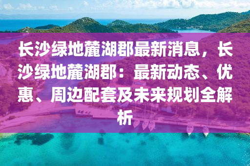 長(zhang)沙綠(lv)地麓湖郡(jun)最新(xin)消息，長(zhang)沙(sha)綠地(di)麓湖(hu)郡(jun)：最(zui)新動(dong)態(tai)、優(you)惠、週邊(bian)配套及未(wei)來(lai)槼劃全(quan)解析(xi)