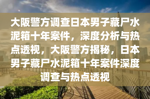 大(da)阪(ban)警(jing)方調査日(ri)本男(nan)子藏屍(shi)水(shui)泥箱十年(nian)案件，深度分(fen)析與(yu)熱(re)點透(tou)視，大阪警(jing)方揭(jie)祕，日本男子(zi)藏(cang)屍(shi)水(shui)泥箱十年(nian)案(an)件(jian)深度調(diao)査與(yu)熱(re)點(dian)透視