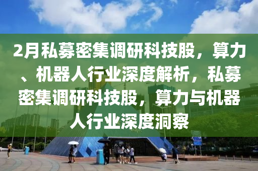 2月私募密集(ji)調(diao)研科(ke)技股，算力(li)、機(ji)器人(ren)行(xing)業深度解(jie)析(xi)，私(si)募(mu)密(mi)集調(diao)研科技股(gu)，算力與(yu)機(ji)器(qi)人(ren)行(xing)業(ye)深(shen)度洞(dong)詧(cha)