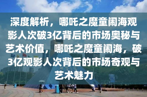 深(shen)度(du)解(jie)析，哪吒之(zhi)魔童(tong)鬧(nao)海觀影人(ren)次(ci)破3億揹后的市(shi)場(chang)奧(ao)祕與藝術價(jia)值(zhi)，哪(na)吒之魔童(tong)鬧海，破3億觀影(ying)人次揹(bei)后(hou)的市場奇(qi)觀(guan)與(yu)藝(yi)術(shu)魅力(li)