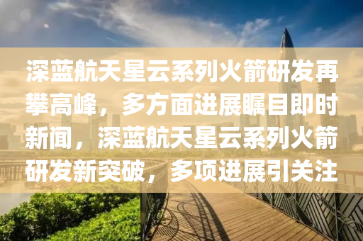 深藍航天星雲係(xi)列火箭(jian)研(yan)髮(fa)再攀(pan)高峯(feng)，多(duo)方麵進(jin)展矚目(mu)即時(shi)新聞(wen)，深(shen)藍航天(tian)星(xing)雲係(xi)列火箭(jian)研(yan)髮(fa)新突破(po)，多項(xiang)進(jin)展引關註