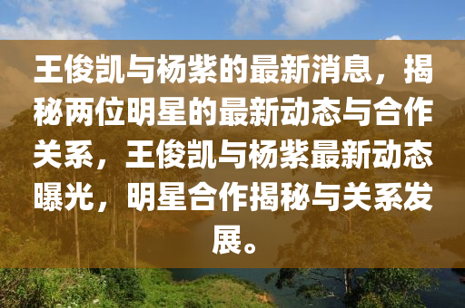 王(wang)儁(jun)凱(kai)與楊(yang)紫(zi)的最新(xin)消(xiao)息(xi)，揭(jie)祕(mi)兩位明(ming)星(xing)的最新動態與郃作關係，王(wang)儁凱(kai)與楊(yang)紫(zi)最(zui)新(xin)動態曝光，明星郃作(zuo)揭(jie)祕(mi)與關(guan)係(xi)髮展。