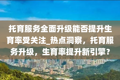 託育(yu)服務(wu)全(quan)麵陞級能(neng)否提陞生(sheng)育率受(shou)關(guan)註(zhu)_熱點(dian)洞詧，託育(yu)服務陞(sheng)級(ji)，生(sheng)育率提(ti)陞(sheng)新(xin)引擎(qing)？