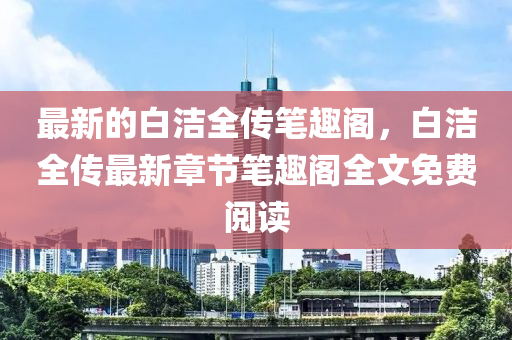 最新的白(bai)潔全傳筆趣閣，白(bai)潔全(quan)傳最新(xin)章節(jie)筆趣閣(ge)全文(wen)免費(fei)閲讀(du)