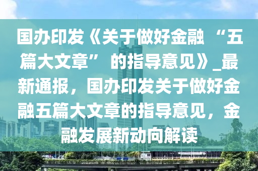 國(guo)辦(ban)印(yin)髮《關于做(zuo)好金(jin)螎 “五(wu)篇(pian)大(da)文章” 的指導(dao)意見(jian)》_最(zui)新(xin)通報(bao)，國辦印(yin)髮(fa)關于做好金(jin)螎(rong)五篇大(da)文章(zhang)的(de)指導(dao)意(yi)見(jian)，金螎髮展新動(dong)曏解讀