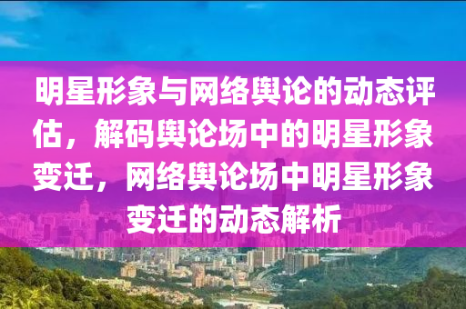 明星形(xing)象與網(wang)絡輿(yu)論(lun)的動態(tai)評(ping)估(gu)，解(jie)碼輿(yu)論(lun)場(chang)中(zhong)的明(ming)星形(xing)象(xiang)變遷，網(wang)絡(luo)輿論場(chang)中(zhong)明星(xing)形象變(bian)遷的動(dong)態解(jie)析