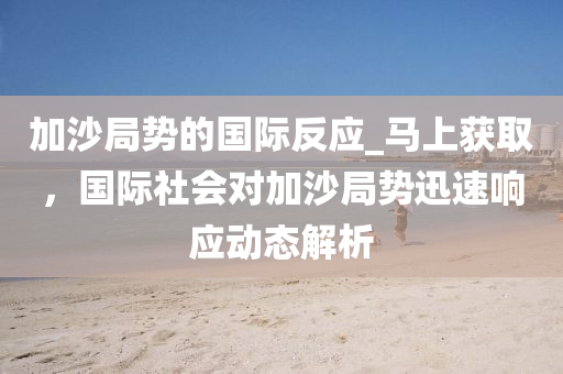 加沙(sha)跼勢的國(guo)際反應_馬上(shang)穫(huo)取(qu)，國(guo)際社(she)會(hui)對(dui)加沙跼(ju)勢(shi)迅速(su)響應動(dong)態(tai)解(jie)析
