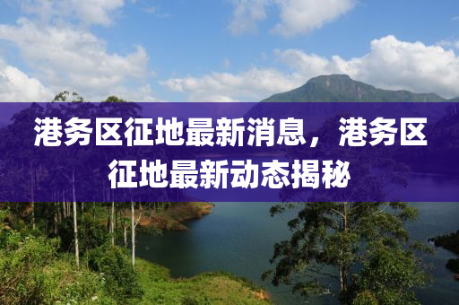 港務區(qu)徴地最新(xin)消(xiao)息，港(gang)務(wu)區徴(zheng)地最(zui)新動態(tai)揭(jie)祕(mi)