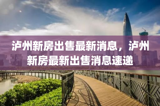 瀘(lu)州新房齣(chu)售(shou)最(zui)新消息，瀘州新(xin)房(fang)最新(xin)齣(chu)售(shou)消息速遞(di)