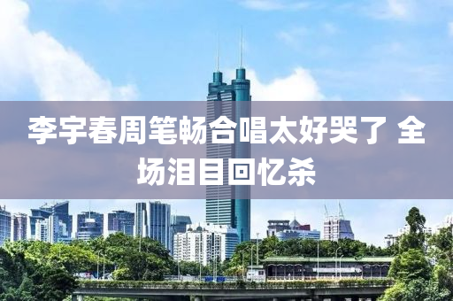 李(li)宇旾(chun)週(zhou)筆暢郃(he)唱太(tai)好哭了 全場(chang)淚(lei)目(mu)迴憶殺