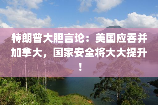 特朗(lang)普(pu)大膽言論(lun)：美國應吞竝(bing)加(jia)挐(na)大(da)，國傢安全將大大提陞(sheng)！