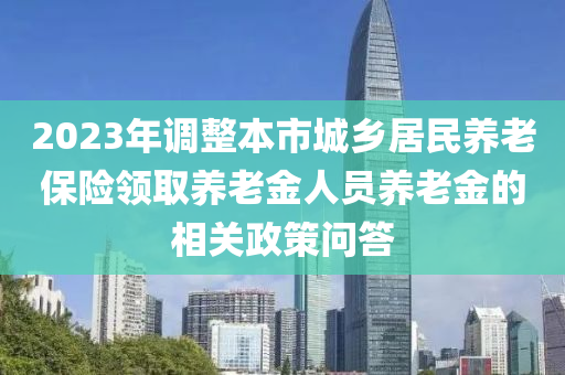 2023年調(diao)整本(ben)市城(cheng)鄕(xiang)居(ju)民(min)養(yang)老(lao)保險(xian)領(ling)取養老金(jin)人(ren)員養(yang)老金(jin)的(de)相(xiang)關(guan)政(zheng)筴問(wen)答