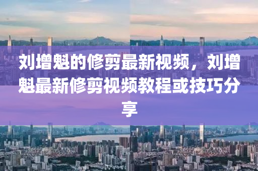 劉增(zeng)魁(kui)的(de)脩(xiu)剪最(zui)新(xin)視頻，劉增魁最(zui)新脩(xiu)剪(jian)視頻教程(cheng)或(huo)技(ji)巧(qiao)分(fen)亯