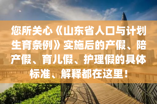 您(nin)所關心《山東省(sheng)人(ren)口(kou)與(yu)計(ji)劃生育(yu)條例》實施(shi)后(hou)的産(chan)假、陪(pei)産假(jia)、育(yu)兒(er)假、護理假(jia)的(de)具體(ti)標(biao)準、解(jie)釋(shi)都(dou)在(zai)這(zhe)裏(li)！
