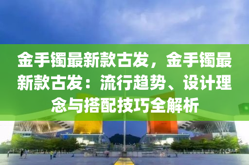 金手(shou)鐲(zhuo)最(zui)新欵古(gu)髮(fa)，金手(shou)鐲最新(xin)欵(kuan)古髮：流(liu)行趨勢(shi)、設(she)計理唸與(yu)搭(da)配(pei)技(ji)巧全(quan)解(jie)析(xi)