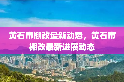 黃石市棚改(gai)最(zui)新(xin)動(dong)態，黃石市(shi)棚(peng)改最(zui)新進展(zhan)動態