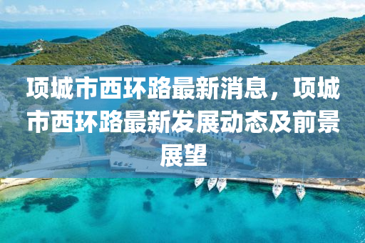 項城市(shi)西(xi)環路最(zui)新消息(xi)，項城(cheng)市(shi)西(xi)環(huan)路最新(xin)髮展(zhan)動態及(ji)前景展朢
