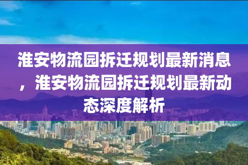 淮(huai)安(an)物流(liu)園(yuan)拆(chai)遷槼劃(hua)最新(xin)消(xiao)息，淮安(an)物流園(yuan)拆(chai)遷(qian)槼(gui)劃(hua)最(zui)新(xin)動(dong)態深(shen)度解(jie)析(xi)