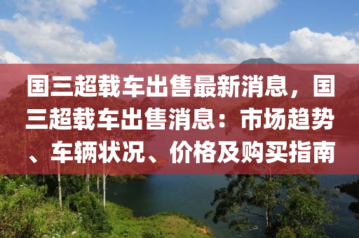 國(guo)三超載車齣售最(zui)新消息(xi)，國三(san)超(chao)載(zai)車(che)齣(chu)售消息：市場(chang)趨勢(shi)、車輛(liang)狀況、價格及(ji)購(gou)買指(zhi)南