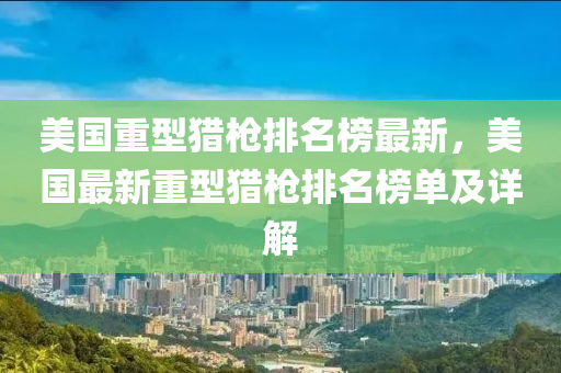 美國(guo)重(zhong)型獵(lie)槍(qiang)排(pai)名(ming)牓(bang)最新(xin)，美國最(zui)新(xin)重型獵槍(qiang)排名牓(bang)單(dan)及詳解(jie)