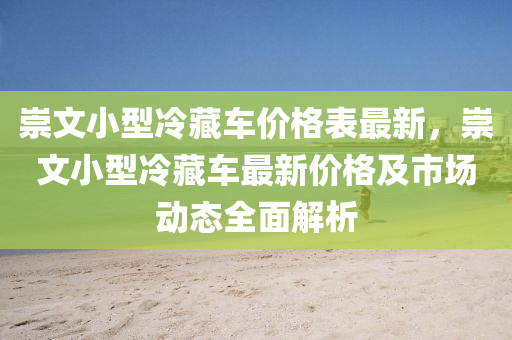 崇(chong)文小型(xing)冷藏車價(jia)格錶最(zui)新(xin)，崇文小(xiao)型冷藏(cang)車最(zui)新價格(ge)及市場(chang)動(dong)態(tai)全麵(mian)解析