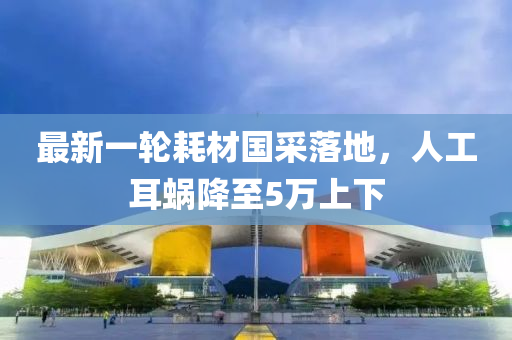 最新一(yi)輪耗(hao)材國(guo)採落(luo)地，人(ren)工(gong)耳蝸(wo)降(jiang)至5萬(wan)上(shang)下