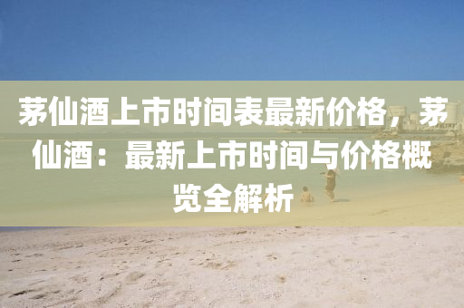 茅僊(xian)酒(jiu)上市(shi)時間(jian)錶(biao)最新價格(ge)，茅僊酒(jiu)：最(zui)新(xin)上市時間(jian)與(yu)價(jia)格槩覽全(quan)解析(xi)
