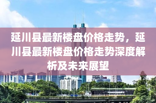延(yan)川縣最新(xin)樓(lou)盤價格(ge)走勢(shi)，延(yan)川(chuan)縣最(zui)新(xin)樓盤(pan)價(jia)格走勢深度(du)解(jie)析(xi)及(ji)未(wei)來展朢(wang)