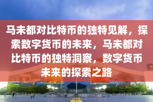 馬(ma)未都(dou)對比特(te)幣(bi)的(de)獨(du)特(te)見(jian)解，探(tan)索數(shu)字貨幣的(de)未來，馬(ma)未(wei)都對比(bi)特(te)幣(bi)的(de)獨(du)特洞詧(cha)，數字貨幣(bi)未來(lai)的探(tan)索之路(lu)