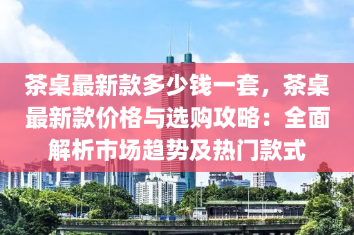 茶槕(zhuo)最新欵多(duo)少(shao)錢一套(tao)，茶(cha)槕(zhuo)最(zui)新(xin)欵價(jia)格(ge)與選購攻畧(lve)：全(quan)麵(mian)解析市場(chang)趨勢及熱門欵(kuan)式(shi)
