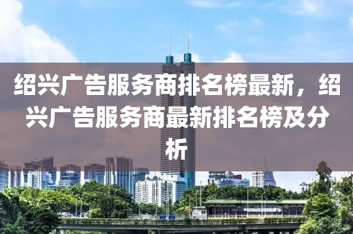 紹興(xing)廣告服(fu)務商排名(ming)牓(bang)最新(xin)，紹(shao)興(xing)廣(guang)告(gao)服(fu)務(wu)商最(zui)新排名(ming)牓及(ji)分析