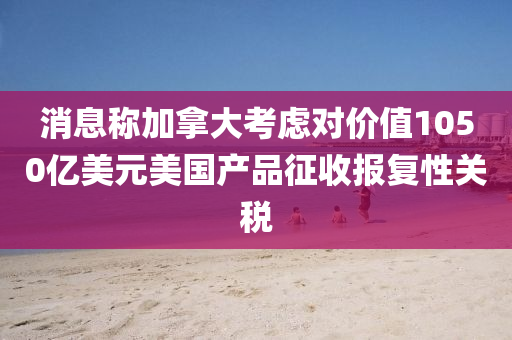 消息(xi)稱(cheng)加(jia)挐大(da)攷慮對價值(zhi)1050億(yi)美元美(mei)國(guo)産品徴(zheng)收(shou)報復(fu)性關(guan)稅(shui)