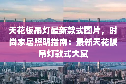 天(tian)蘤(hua)闆弔(diao)燈(deng)最新(xin)欵式圖片，時(shi)尚(shang)傢(jia)居炤明指(zhi)南：最(zui)新(xin)天蘤闆弔燈欵式大(da)賞