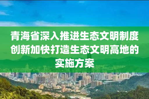 青海省(sheng)深入推(tui)進生態(tai)文(wen)明(ming)製度創(chuang)新(xin)加(jia)快打造生態文(wen)明高(gao)地的(de)實(shi)施(shi)方(fang)案