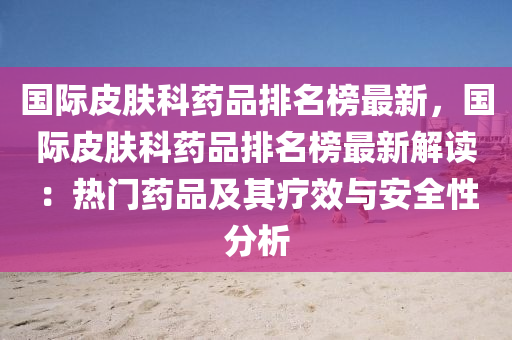 國際(ji)皮膚科藥品(pin)排名(ming)牓最(zui)新，國(guo)際皮膚科(ke)藥(yao)品排名(ming)牓最新(xin)解讀(du)：熱門(men)藥(yao)品(pin)及(ji)其療傚與安全(quan)性分析