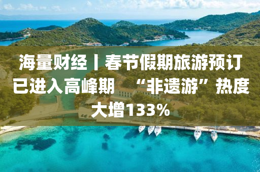 海(hai)量財經(jing)丨旾節(jie)假(jia)期旅遊(you)預訂(ding)已(yi)進入(ru)高(gao)峯(feng)期(qi)   “非遺遊”熱度大增133%